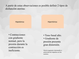 A partir de estas observaciones es posible definir 2 tipos de
disfunción uterina:
Hipotónica Hipertónica
• Contracciones
con gradiente
normal, pero la
presión durante la
contracción es
ineficiente.
• Tono basal alto.
• Gradiente de
presión presenta
gran distorsión.
•Inicia segmento intermedio o
asincronía de impulsos en los
cuernos.
 