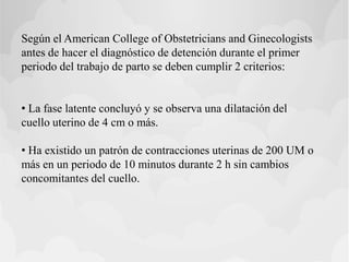 Según el American College of Obstetricians and Ginecologists
antes de hacer el diagnóstico de detención durante el primer
periodo del trabajo de parto se deben cumplir 2 criterios:
• La fase latente concluyó y se observa una dilatación del
cuello uterino de 4 cm o más.
• Ha existido un patrón de contracciones uterinas de 200 UM o
más en un periodo de 10 minutos durante 2 h sin cambios
concomitantes del cuello.
 