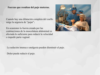 Fuerzas que resultan del pujo materno.
Cuando hay una dilatación completa del cuello
surge la urgencia de “pujar”.
En ocasiones la fuerza creada por las
contracciones de la musculatura abdominal es
afectada lo suficiente para reducir la velocidad
o impedir parto vaginal.
La sedación intensa o analgesia pueden disminuir el pujo.
Dolor puede reducir el pujo.
 
