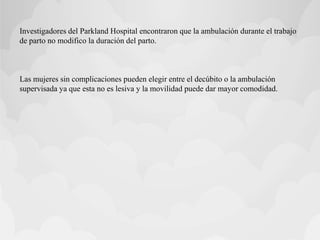 Investigadores del Parkland Hospital encontraron que la ambulación durante el trabajo
de parto no modifico la duración del parto.
Las mujeres sin complicaciones pueden elegir entre el decúbito o la ambulación
supervisada ya que esta no es lesiva y la movilidad puede dar mayor comodidad.
 