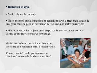 • Inmersión en agua
• Puede relajar a la paciente.
• Cluett encontró que la inmersión en agua disminuyó la frecuencia de uso de
analgesia epidural pero no disminuyó la frecuencia de partos quirúrgicos
• Más lactantes de las mujeres en el grupo con inmersión ingresaron a la
unidad de cuidados intensivos neonatales.
•Robertson informo que la inmersión no se
vinculaba con corioamnionitis o endometritis.
Keww encontró que la presión materna
disminuyó en tanto la fetal no se modificó.
 