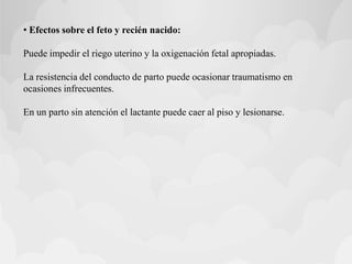 • Efectos sobre el feto y recién nacido:
Puede impedir el riego uterino y la oxigenación fetal apropiadas.
La resistencia del conducto de parto puede ocasionar traumatismo en
ocasiones infrecuentes.
En un parto sin atención el lactante puede caer al piso y lesionarse.
 