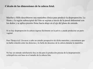 Cálculo de las dimensiones de la cabeza fetal.
Mueller y Hills describieron una maniobra clínica para predecir la desproporción. La
frente y la región suboccipital del feto se sujetan a través de la pared abdominal con
los dedos y se aplica presión firme hacia abajo en el eje del plano de entrada.
Si no hay desproporción la cabeza ingresa fácilmente en la pelvis y puede predecirse un parto
vaginal.
Pero Thorp et al. Llevaron a cabo un estudio prospectivo de dicha maniobra y encontraron que
no había relación entre las distocias y la fartla de descenso de la cabeza durante la maniobra.
No hay un método satisfactorio hoy en día para la predicción precisa de la desproporción
cefalopélvica con base en el tamaño de la cabeza feta.
 