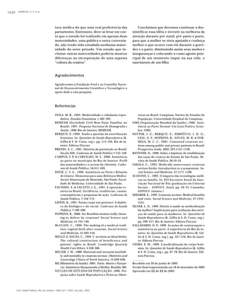 BARBOSA, G. P. et al.1620
Cad. Saúde Pública, Rio de Janeiro, 19(6):1611-1620, nov-dez, 2003
Referências
ÁVILA, M. B., 1993. Modernidade e cidadania repro-
dutiva. Estudos Feministas, 1:382-393
BEMFAM (Sociedade Civil Bem-Estar Familiar no
Brasil), 1997. Pesquisa Nacional de Demografia e
Saúde, 1996. Rio de Janeiro: BEMFAM.
BERQUÓ, E.,1999. Ainda a questão da esterilização
feminina. In: Questões de Saúde Reprodutiva (K.
Giffin & S. H. Costa, org.), pp. 113-126, Rio de Ja-
neiro: Editora Fiocruz
BRENES, A. C., 1991. História da parturição no Brasil,
Século XIX. Cadernos de Saúde Pública 7:135-149.
CAMPOS, T. P. & CARVALHO, M. S., 2000. Assistência
ao parto no município do Rio de Janeiro: Perfil
das maternidades e o acesso da clientela. Cader-
nos de Saúde Pública, 16:411-420.
DINIZ, C. S. G., 1996. Assistência ao Parto e Relações
de Gênero: Elementos para uma Releitura Médico-
Social. Dissertação de Mestrado, São Paulo: Facul-
dade de Medicina, Universidade de São Paulo.
FAUNDES, A. & CECATTI, J. G., 1991. A operação ce-
sárea no Brasil. Incidência, tendências, causas,
conseqüências e propostas de ação. Cadernos de
Saúde Pública, 7:150-173.
GIFFIN, K., 1991. Nosso corpo nos pertence: A dialéti-
ca do biológico e do social. Cadernos de Saúde
Pública, 7:190-200.
HOPKINS, K., 2000. Are Brazilian women really choos-
ing to deliver by cesarean? Social Science and
Medicine, 51:725-740.
McCLAIN, C., 1990. The making of a medical tradi-
tion: vaginal birth after cesarean. Social Science
and Medicine, 31:203-210.
MELLO-E-SOUZA, C., 1994. C-sections as ideal births:
The cultural construction of beneficence and
patents’ rights in Brazil. Cambridge Quartely
Health Care Ethics, 3:358-366.
MILLER, J. M., 1988. Maternal and neonatal morbidi-
ty and mortality in cesarean section. Obstetrics and
Gynecology Clinics of North America, 15:629-638.
MS (Ministério da Saúde), 2001. Parto, Aborto e Puerpé-
rio: Assistência Humanizada à Mulher. Brasília: MS.
NÚCLEO DE ESTUDOS DE POPULAÇÃO, 1996. Pes-
quisa sobre Saúde Reprodutiva e Práticas Obsté-
tricas no Brasil. Campinas: Núcleo de Estudos de
População, Universidade Estadual de Campinas.
OMS (Organização Mundial da Saúde), 1996. Assis-
tência ao Parto Normal: Um Guia Prático. Gene-
bra: OMS.
POTTER, J. E.; BERQUÓ, E.; PERPÉTUO, I. H. O.;
LEAL, O. F.; HOPKINS, K.; SOUZA, M. R. & FOR-
MIGA, M. C. C., 2001. Unwanted cesarean sec-
tions among public and private patients in Brazil:
Prospective study. BMJ, 323:1155-1158.
RATNNER, D., 1996. Sobre a hipótese de estabilização
das taxas de cesárea do Estado de São Paulo. Re-
vista de Saúde Pública, 30:19-33.
SAKALA, C., 1993. Medically unnecessary cesarean
section births: Introduction to a symposium. So-
cial Science and Medicine, 37:1177-1198.
SCAVONE, L., 1992. O impacto das tecnologias médi-
cas na família. In: XVI Encontro Anual da Asso-
ciação Nacional de Pós-graduação em Ciências
Sociais – ANPOCS, Anais, pp. 20-23, Caxambu:
ANPOCS. (mimeo.)
SHEARER, E., 1993. Cesarean section: Medical benefits
and costs. Social Science and Medicine, 37:1223-
1231.
SILVER, L. D., 1999. Direito à saúde ou medicalização
da mulher? Implicações para avaliação dos servi-
ços de saúde para as mulheres. In: Questões de
Saúde Reprodutiva (K. Giffin & S. H. Costa, org.),
pp. 299-317, Rio de Janeiro: Editora Fiocruz.
VALLADARES, D. P., 1999. As ações de contracepção e
assistência ao parto: A experiência do Rio de Ja-
neiro. In: Questões de Saúde Reprodutiva (K. Gif-
fin & S. H. Costa, org.), pp. 357-376, Rio de Janei-
ro: Editora Fiocruz.
VIEIRA, E. M., 1999. A medicalização do corpo femi-
nino. In: Questões de Saúde Reprodutiva (K. Giffin
& S. H. Costa, org.), pp. 67-78, Rio de Janeiro: Edi-
tora Fiocruz.
Recebido em 20 de junho de 2002
Versão final reapresentada em 18 de dezembro de 2002
Aprovado em XX de XX de 2003
Agradecimentos
Agradecemos à Fundação Ford e ao Conselho Nacio-
nal de Desenvolvimento Científico e Tecnológico o
apoio dado a esta pesquisa.
tura médica do que uma real preferência das
parturientes. Entretanto, deve-se levar em con-
ta que o estudo foi realizado em apenas duas
maternidades, uma pública e outra convenia-
da, não tendo sido estudada nenhuma mater-
nidade do setor privado. Um estudo que in-
cluísse outras maternidades poderia mostrar
diferenças na incorporação de uma suposta
“cultura da cesárea”.
Concluímos que devemos continuar a des-
mistificar essa idéia e investir na melhoria da
atenção durante pré-natal, pré-parto e parto,
para que a mulher se sinta apoiada e conheça
melhor o que ocorre com ela durante a gravi-
dez e o parto, diminuindo assim seus medos e
inseguranças e colocando-a como agente prin-
cipal de um momento ímpar na sua vida, o
nascimento de um filho.
 