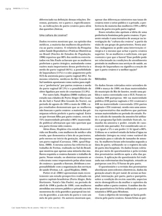BARBOSA, G. P. et al.1614
Cad. Saúde Pública, Rio de Janeiro, 19(6):1611-1620, nov-dez, 2003
diferenciado na definição dessas relações. De-
vemos, portanto, ver o parto e, especificamen-
te, as indicações de parto cesáreo para além
das questões clínicas.
Uma cultura da cesárea?
Dados recentes mostram que, na opinião dos
médicos, a maioria das mulheres dá preferên-
cia ao parto cesáreo. O relatório da Pesquisa
sobre Saúde Reprodutiva e Práticas Obstétricas
no Brasil (Núcleo de Estudos de População,
1996) reportou que 89% dos médicos entrevis-
tados em São Paulo achavam que as mulheres
preferiam o parto cirúrgico, assinalando como
razões mais importantes dessa preferência o
medo do parto vaginal (65%), a possibilidade
de laqueadura (11%) e o não-pagamento pelo
SUS da anestesia para o parto vaginal (8%). No
mesmo relatório, médicos do Rio Grande do
Sul também apontaram como razões para expli-
car a “preferência” por partos cesáreos o medo
do parto vaginal (67,3%) e a possibilidade de
obter ligadura por meio de cesarianas (11,9%).
Por outro lado, Hopkins (2000) realizou um
estudo nas cidades de Porto Alegre (Rio Gran-
de do Sul) e Natal (Rio Grande do Norte), no
período de agosto de 1995 a maio de 1996, cu-
jos resultados demonstram que as mulheres
não buscam o parto cesáreo: a maioria das pri-
míparas referiu preferir o parto vaginal. Entre
as que tiveram filho por parto cesáreo, cerca de
75% (maternidade privada) e 80% (maternida-
de pública) afirmaram que não queriam que
seu parto tivesse sido cesáreo.
Além disso, Hopkins cita estudo desenvol-
vido em Brasília, com mulheres de média e alta
renda, que demonstra o fato de as pacientes,
pelo menos no início da gestação, desejarem
um parto vaginal (Carranza, 1994, apud Hop-
kins, 2000). A mesma autora faz referência ao
trabalho de Freitas, realizado no Sul do Brasil,
que mostrou que apenas uma minoria das mu-
lheres requisita a cesárea durante o trabalho de
parto. Nesse estudo, os obstetras raramente se
colocaram como responsáveis pelas altas taxas
de cesárea e, quando o fizeram, dividiram a res-
ponsabilidade com a organização dos serviços
de saúde (Freitas, s.d., apud Hopkins, 2000).
Potter et al. (2001) apresentam mais recen-
temente um estudo prospectivo realizado em
quatro capitais brasileiras (Porto Alegre, Belo
Horizonte, Natal e São Paulo), no período de
abril de 1998 a junho de 1999, com mulheres
atendidas nos setores público e privado em três
momentos do ciclo gravídico-puerperal (no iní-
cio da gravidez, a um mês do parto e com um
mês de pós-parto). Os autores mostram que,
apesar das diferenças existentes nas taxas de
cesárea entre o setor público e o privado, a pre-
ferência da maioria das mulheres (70% a 80%)
antes do parto era pelo parto vaginal.
Esses estudos não apóiam a idéia de uma
preferência feminina pelo parto cesáreo. O pre-
sente estudo é uma tentativa de avançar na in-
vestigação da “cultura da cesárea” a partir da
visão de um grupo de parturientes. Nesta aná-
lise, indagamos se pedir uma intervenção ci-
rúrgica é o mesmo que achar o parto cesárea
superior. Se as mulheres o solicitam, em que
contexto e por que o fazem? Esse pedido pode
ser relacionado às condições do atendimento
prestado às mulheres nos serviços de saúde, ao
desejo de laqueadura ou significa a noção de
que o parto cesáreo é a melhor opção?
Métodos
Os dados foram coletados entre setembro de
1998 e março de 1999, em duas maternidades
do município do Rio de Janeiro, sendo uma pú-
blica e outra conveniada com o SUS. Foram es-
tudadas 909 puérperas: 461 na maternidade
pública (230 partos vaginais e 231 cesáreas) e
448 na maternidade conveniada (224 partos
vaginais e 224 cesáreas), sendo esta uma amos-
tra representativa das mulheres que pariram
nessas maternidades no período do estudo. Pa-
ra o cálculo do tamanho da amostra foi utiliza-
do o programa Epi Info (módulo Statcalc, ta-
manho da amostra e poder, estudo de caso-
controle não pareado). Foi considerado um er-
ro a igual a 5% e um poder (1-b) igual a 80%.
Utilizou-se a variável estado da bolsa d’água na
admissão (íntegra ou rota) como variável de
exposição para o cálculo de tamanho de amos-
tra. As mulheres foram selecionadas segundo a
data do parto, utilizando-se o registro da sala
de parto dos hospitais. Os dados foram coleta-
dos por meio de questionários e pela revisão
dos prontuários médicos após a alta das pa-
cientes. A aplicação do questionário foi reali-
zada nas enfermarias dos hospitais, estando as
puérperas com 24 a 72 horas de pós-parto.
O questionário e a revisão dos prontuários
abordaram antecedentes obstétricos, dados da
gestação atual e do pré-natal, de acesso ao hos-
pital, internação, pré-parto, parto e puerpério,
sobre a condição do recém-nascido, aspectos
sócio-demográficos da mulher e opiniões da
mulher sobre o parto cesáreo. A análise dos da-
dos quantitativos foi feita utilizando o pacote
estatístico SPSS para Windows.
Com o objetivo de investigar se havia prefe-
rência pelo parto cesáreo, foram feitas as per-
 