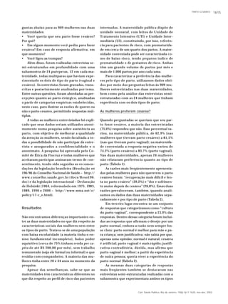 PARTO CESÁREO 1615
Cad. Saúde Pública, Rio de Janeiro, 19(6):1611-1620, nov-dez, 2003
guntas abaixo para as 909 mulheres nas duas
maternidades:
• Você queria que seu parto fosse cesáreo?
Por quê?
• Em algum momento você pediu para fazer
cesárea? Em caso de resposta afirmativa, em
que momento?
• Você ligou as trompas?
Além disso, foram realizadas entrevistas se-
mi-estruturadas em profundidade com uma
subamostra de 24 puérperas, 12 em cada ma-
ternidade, todas multíparas que haviam expe-
rimentado os dois de tipo de parto (vaginal e
cesáreo). As entrevistas foram gravadas, trans-
critas e posteriormente analisadas por tema.
Entre outras questões, foram abordadas as per-
cepções quanto ao parto cirúrgico, analisadas
a partir de categorias empíricas estabelecidas,
neste caso, para ilustrar as razões de querer ou
não o parto cesáreo, permitindo respostas múl-
tiplas.
A todas as mulheres entrevistadas foi expli-
cado que seus dados seriam utilizados anoni-
mamente numa pesquisa sobre assistência ao
parto, com objetivo de melhorar a qualidade
da atenção às mulheres, sendo facultada a to-
das a possibilidade de não participar da entre-
vista e assegurados a confidencialidade e o
anonimato. A pesquisa foi aprovada pelo Co-
mitê de Ética da Fiocruz e todas mulheres que
aceitaram participar assinaram termo de con-
sentimento, tendo sido seguidas as recomen-
dações da legislação brasileira (Resolução no
196/96 do Conselho Nacional de Saúde – http://
www.conselho.saude.gov.br/docs/Reso196.
doc) e da legislação internacional – Declaração
de Helsinki (1964, reformulada em 1975, 1983,
1989, 1996 e 2000 – http://www.wma.net/e/
policy/17-c_e.html).
Resultados
Não encontramos diferenças importantes en-
tre as duas maternidades no que diz respeito às
características sociais das mulheres nem entre
os tipos de parto. Tratava-se de uma população
com baixa escolaridade (a maioria tinha o en-
sino fundamental incompleto), baixo poder
aquisitivo (cerca de 75% tinham renda per ca-
pita de até R$ 200,00 por mês), sem trabalho
remunerado (seja ele formal ou informal) e que
residia com companheiro. A maioria das mu-
lheres tinha entre 20 e 34 anos no momento da
pesquisa.
Apesar das semelhanças, sabe-se que as
maternidades têm características diferentes no
que diz respeito ao perfil de risco das pacientes
internadas. A maternidade pública dispõe de
unidade neonatal, com leitos de Unidade de
Tratamento Intensivo (UTI) e Unidade Inter-
mediária (UI), constituindo, por isso, referên-
cia para pacientes de risco, com prematurida-
de em cerca de um quarto dos partos. A mater-
nidade conveniada pode ser caracterizada co-
mo de baixo risco, tendo pequeno índice de
prematuridade e de gestantes de risco. Ambas
têm um grande volume de partos por mês e
mais de 1.000 partos por ano cada uma.
Para caracterizar a preferência das mulhe-
res pelo tipo de parto, utilizamos dados obti-
dos por meio das perguntas feitas às 909 mu-
lheres entrevistadas nas duas maternidades,
bem como pela análise das entrevistas semi-
estruturadas com as 24 mulheres que tinham
experiência com os dois tipos de parto.
As mulheres preferem cesárea?
Quando perguntadas se queriam que seu par-
to fosse cesáreo, a maioria das entrevistadas
(75,6%) respondeu que não. Esse percentual va-
riou, na maternidade pública, de 62,9% (nas
mulheres que tiveram parto cesáreo) a 81,5%
(nas que tiveram parto vaginal); na maternida-
de conveniada a resposta negativa variou de
74,2% (parto cesáreo) a 83,7% (parto vaginal).
Nas duas maternidades, apenas 24 mulheres
não relataram preferência quanto ao tipo de
parto (Tabela 1).
As razões mais freqüentemente apresenta-
das pelas mulheres para não quererem o parto
cesáreo foram: “recuperação mais difícil e len-
ta no parto cesáreo” (39,2%) e “dor e sofrimen-
to maior depois da cesárea” (26,8%). Essas duas
razões prevaleceram, também, quando anali-
samos os dados das duas maternidades sepa-
radamente e por tipo de parto (Tabela 2).
Em terceiro lugar encontra-se um conjunto
de respostas que categorizamos como “cultura
do parto vaginal”, correspondente a 23,9% das
respostas. Dentro dessa categoria foram incluí-
das as respostas que afirmam o desejo por um
parto normal, embora a razão nem sempre fos-
se clara: parto normal é melhor para mãe e pa-
ra criança; sem justificativa; não sabia por que,
apenas uma opinião; normal é natural, cesárea
é artificial; parto vaginal é mais rápido; justifi-
cativa contraditória, dúvida, mas afirma que
parto vaginal é melhor; a partir da experiência
de outra pessoa; queria viver a experiência do
parto normal (Tabela 2).
As mesmas duas categorias de respostas
mais freqüentes também se destacaram nas
entrevistas semi-estruturadas realizadas com a
subamostra que experimentara ambos os tipos
 