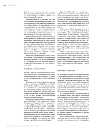 BARBOSA, G. P. et al.1618
Cad. Saúde Pública, Rio de Janeiro, 19(6):1611-1620, nov-dez, 2003
da gente como na cesárea. Ah, pedem por causa
disso, porque quando começa a dor da contra-
ção fica estranho pra caramba” (C., 27 anos, um
parto cesáreo e um vaginal).
Nessas entrevistas, as mulheres que vive-
ram a experiência dos dois tipos de parto rela-
taram que as informações fornecidas sobre o
motivo da realização de cesárea foram insufi-
cientes, deixando-as com muitas dúvidas, o que
contribuiu para aumentar a ansiedade do mo-
mento. Além disso, relataram também o fato de
não terem sido informadas sobre os riscos e as
dificuldades para se recuperar da cirurgia.
Entre as mulheres que tinham acabado de
ter o primeiro filho, observamos um percentual
ligeiramente maior de desejo de parto vaginal,
o que reforça a idéia de uma cultura feminina
de parto vaginal. Apesar disto, o pedido de ce-
sárea foi discretamente maior entre as partu-
rientes de primeira vez. Podemos, portanto, in-
dagar se as condições no pré-parto e durante o
parto levaram as mulheres a solicitar a cesárea,
mesmo sem desejá-la a princípio.
Entre as mulheres que relataram o desejo
por cesárea, a principal razão das que tinham
pelo menos um filho foi o “desejo de laqueadu-
ra”; já nas puérperas que haviam acabado de
ter o primeiro filho, destaca-se “dor, sofrimen-
to menor”.
As mulheres pediram cesárea?
A maioria absoluta das mulheres (82,9%) infor-
mou que não pediu para fazer cesárea, tanto
aquelas que tiveram parto vaginal (81%) como
as que foram submetidas ao parto operatório
(85%).
Isso sugere, em primeiro lugar, que a maio-
ria dos partos cesáreos não foi feita “a pedido”.
A maioria das mulheres que sofreram cesárea
não o solicitaram. Ao mesmo tempo, 19% das
que tiveram parto vaginal reportaram que ha-
viam pedido cesárea. Isso revela o poder limi-
tado das mulheres em determinar o tipo de par-
to que vão fazer, seja ele vaginal ou cesárea,
nas maternidades estudadas.
Das mulheres que solicitaram a cesárea, a
maioria absoluta (77,8%) o fez durante o traba-
lho de parto e/ou parto, tendo essa proporção
variado de 89% nas mulheres que tiveram par-
to vaginal a 65% nas que tiveram cesárea (Ta-
bela 4). Ainda mais revelador é o fato de que,
entre as mulheres que não queriam cesárea,
mas que por algum motivo a solicitaram, a
maioria absoluta (93,9%) o fez durante o traba-
lho de parto e/ou parto. Esse fato parece con-
firmar a opinião das entrevistadas, que enfati-
zam que o pedido decorre da dor do parto.
O percentual de mulheres que pediram pa-
ra fazer cesárea durante o pré-natal foi maior
entre as que efetivamente foram submetidas à
cesárea, o que sugere que, nesses casos, a cesá-
rea pode ter sido acordada previamente a qual-
quer ocorrência relacionada ao parto, seja por
uma real situação de saúde da paciente, seja
por interesse na realização de laqueadura (Ta-
bela 4).
Observamos também que, quanto maior o
intervalo de tempo entre a admissão da mulher
no hospital e o parto, mais freqüente a solicita-
ção de cesárea. Do mesmo modo, o tempo entre
a admissão e o parto reflete ainda o momento
em que se dá o pedido pelo parto cesáreo, ou
seja, para aquelas mulheres para as quais o in-
tervalo foi maior, o pedido ocorreu no momen-
to do trabalho de parto e/ou parto, enquanto
para as que ficaram menos tempo o maior per-
centual de pedidos deu-se durante o pré-natal
(Figura 1).
Embora o número de laqueaduras tubá-
rias realizadas nessa amostra não tenha sido
expressivo (na maternidade pública, 3,0% dos
partos vaginais e 9,6% dos partos cesáreos; na
maternidade conveniada, 0,4% dos partos va-
ginais e 6,7% dos partos cesáreos), percebemos
haver uma relação entre laqueadura e parto
cesáreo.
Discussão e conclusões
Os dados aqui apresentados demonstram que
a maioria das mulheres pesquisadas não que-
ria ter um parto cesáreo, o que contrasta com a
noção de valorização cultural que tem sido
afirmada por obstetras em estudos brasileiros
como os já referidos anteriormente. Mesmo
quando o pedem, as mulheres não afirmam sua
superioridade, apresentando motivos mais com-
plexos e mais concretos do que os que têm si-
do relatados pelos médicos.
As circunstâncias que cercam a assistência
no momento do pré parto/parto, incluindo a
ausência de um acompanhante no momento
do parto (fato que ocorreu em quase todos os
casos), o tempo entre a admissão e o parto, e a
experiência anterior de parto, foram fatores re-
lacionados com o pedido de parto cesáreo. O
não uso rotineiro de técnicas de alívio da dor,
farmacológicas ou não, durante o pré-parto e o
parto pode, de modo especial, ter também gran-
de peso na construção do pedido da mulher
por um parto cesáreo.
A OMS, no documento “Assistência ao par-
to normal: um guia prático”, sugere uma série
de práticas úteis que devem ser estimuladas,
 