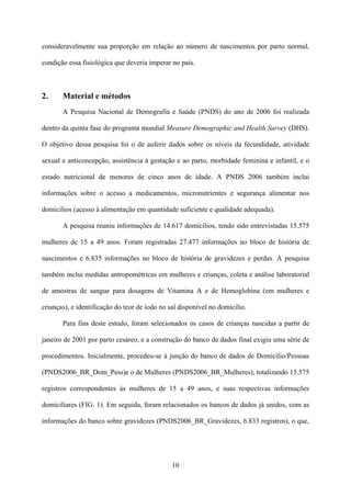 10
consideravelmente sua proporção em relação ao número de nascimentos por parto normal,
condição essa fisiológica que deveria imperar no país.
2. Material e métodos
A Pesquisa Nacional de Demografia e Saúde (PNDS) do ano de 2006 foi realizada
dentro da quinta fase do programa mundial Measure Demographic and Health Survey (DHS).
O objetivo dessa pesquisa foi o de auferir dados sobre os níveis da fecundidade, atividade
sexual e anticoncepção, assistência à gestação e ao parto, morbidade feminina e infantil, e o
estado nutricional de menores de cinco anos de idade. A PNDS 2006 também inclui
informações sobre o acesso a medicamentos, micronutrientes e segurança alimentar nos
domicílios (acesso à alimentação em quantidade suficiente e qualidade adequada).
A pesquisa reuniu informações de 14.617 domicílios, tendo sido entrevistadas 15.575
mulheres de 15 a 49 anos. Foram registradas 27.477 informações no bloco de história de
nascimentos e 6.835 informações no bloco de história de gravidezes e perdas. A pesquisa
também inclui medidas antropométricas em mulheres e crianças, coleta e análise laboratorial
de amostras de sangue para dosagens de Vitamina A e de Hemoglobina (em mulheres e
crianças), e identificação do teor de iodo no sal disponível no domicílio.
Para fins deste estudo, foram selecionados os casos de crianças nascidas a partir de
janeiro de 2001 por parto cesáreo, e a construção do banco de dados final exigiu uma série de
procedimentos. Inicialmente, procedeu-se à junção do banco de dados de Domicílio/Pessoas
(PNDS2006_BR_Dom_Pess)e o de Mulheres (PNDS2006_BR_Mulheres), totalizando 15.575
registros correspondentes às mulheres de 15 a 49 anos, e suas respectivas informações
domiciliares (FIG. 1). Em seguida, foram relacionados os bancos de dados já unidos, com as
informações do banco sobre gravidezes (PNDS2006_BR_Gravidezes, 6.833 registros), o que,
 