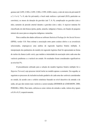 13
gramas (até 2.499; 2.500 a 3.499; 3.500 a 3.999; 4.000 e mais), o mês de início do pré-natal (0
a 3; 4 a 6; 7 a 9; não fez pré-natal), o local onde realizou o pré-natal (SUS; particular ou
convênio), os meses de duração da gravidez (até 7; 8; 9), complicação na gravidez (sim e
não), aumento de pressão arterial durante a gravidez (sim e não). A raça/cor materna foi
classificada em não-branca (preta, parda, amarela, indígena) e branca, em função do pequeno
número de casos para as categorias indígenas e amarelas.
Para a análise dos dados utilizou-se software Statistical Package for the Social Science
(SPSS), versão 13.0. Para estimar a associação entre parto cesáreo eletivo e as covariáveis
selecionadas, empregou-se uma análise de regressão logística binária múltipla. A
interpretação dos parâmetros do modelo de regressão logística final foi apresentada na forma
de razões de chance (odds ratio), que medem a intensidade da associação entre cada uma das
variáveis preditoras e a variável em estudo. Os resultados foram considerados significativos
ao nível de 5%.
O procedimento utilizado para a seleção do modelo logístico binário múltiplo foi o
Stepwise Forward, cujo processo inicial inclui no modelo apenas a constante. Em seguida, se
seguiram os processos de inclusão/exclusão gradativa de cada uma das variáveis consideradas
no estudo, de acordo com o critério estatístico baseado no nível descritivo de entrada e de
saída, até que não restem mais variáveis a serem testadas (HOSMER & LEMESHOW, 2000;
PEREIRA, 2006). Para tanto, utilizou-se como valores de entrada e saída, valores de p iguais
a 0,10 e 0,15, respectivamente.
 