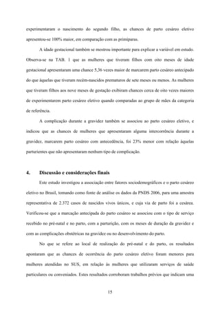 15
experimentaram o nascimento do segundo filho, as chances de parto cesáreo eletivo
apresentou-se 100% maior, em comparação com as primíparas.
A idade gestacional também se mostrou importante para explicar a variável em estudo.
Observa-se na TAB. 1 que as mulheres que tiveram filhos com oito meses de idade
gestacional apresentaram uma chance 5,36 vezes maior de marcarem parto cesáreo antecipado
do que àquelas que tiveram recém-nascidos prematuros de sete meses ou menos. As mulheres
que tiveram filhos aos nove meses de gestação exibiram chances cerca de oito vezes maiores
de experimentarem parto cesáreo eletivo quando comparadas ao grupo de mães da categoria
de referência.
A complicação durante a gravidez também se associou ao parto cesáreo eletivo, e
indicou que as chances de mulheres que apresentaram alguma intercorrência durante a
gravidez, marcarem parto cesáreo com antecedência, foi 23% menor com relação àquelas
parturientes que não apresentaram nenhum tipo de complicação.
4. Discussão e considerações finais
Este estudo investigou a associação entre fatores sociodemográficos e o parto cesáreo
eletivo no Brasil, tomando como fonte de análise os dados da PNDS 2006, para uma amostra
representativa de 2.372 casos de nascidos vivos únicos, e cuja via de parto foi a cesárea.
Verificou-se que a marcação antecipada do parto cesáreo se associou com o tipo de serviço
recebido no pré-natal e no parto, com a parturição, com os meses de duração da gravidez e
com as complicações obstétricas na gravidez ou no desenvolvimento do parto.
No que se refere ao local de realização do pré-natal e do parto, os resultados
apontaram que as chances de ocorrência do parto cesáreo eletivo foram menores para
mulheres atendidas no SUS, em relação às mulheres que utilizaram serviços de saúde
particulares ou conveniados. Estes resultados corroboram trabalhos prévios que indicam uma
 