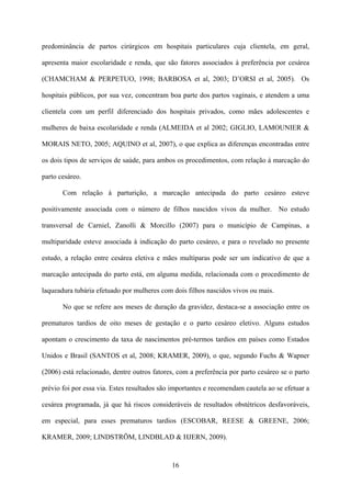 16
predominância de partos cirúrgicos em hospitais particulares cuja clientela, em geral,
apresenta maior escolaridade e renda, que são fatores associados à preferência por cesárea
(CHAMCHAM & PERPETUO, 1998; BARBOSA et al, 2003; D’ORSI et al, 2005). Os
hospitais públicos, por sua vez, concentram boa parte dos partos vaginais, e atendem a uma
clientela com um perfil diferenciado dos hospitais privados, como mães adolescentes e
mulheres de baixa escolaridade e renda (ALMEIDA et al 2002; GIGLIO, LAMOUNIER &
MORAIS NETO, 2005; AQUINO et al, 2007), o que explica as diferenças encontradas entre
os dois tipos de serviços de saúde, para ambos os procedimentos, com relação à marcação do
parto cesáreo.
Com relação à parturição, a marcação antecipada do parto cesáreo esteve
positivamente associada com o número de filhos nascidos vivos da mulher. No estudo
transversal de Carniel, Zanolli & Morcillo (2007) para o município de Campinas, a
multiparidade esteve associada à indicação do parto cesáreo, e para o revelado no presente
estudo, a relação entre cesárea eletiva e mães multíparas pode ser um indicativo de que a
marcação antecipada do parto está, em alguma medida, relacionada com o procedimento de
laqueadura tubária efetuado por mulheres com dois filhos nascidos vivos ou mais.
No que se refere aos meses de duração da gravidez, destaca-se a associação entre os
prematuros tardios de oito meses de gestação e o parto cesáreo eletivo. Alguns estudos
apontam o crescimento da taxa de nascimentos pré-termos tardios em países como Estados
Unidos e Brasil (SANTOS et al, 2008; KRAMER, 2009), o que, segundo Fuchs & Wapner
(2006) está relacionado, dentre outros fatores, com a preferência por parto cesáreo se o parto
prévio foi por essa via. Estes resultados são importantes e recomendam cautela ao se efetuar a
cesárea programada, já que há riscos consideráveis de resultados obstétricos desfavoráveis,
em especial, para esses prematuros tardios (ESCOBAR, REESE & GREENE, 2006;
KRAMER, 2009; LINDSTRÖM, LINDBLAD & HJERN, 2009).
 