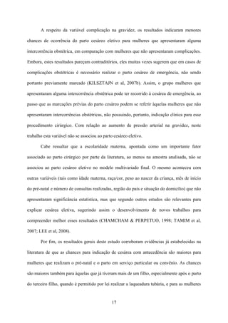 17
A respeito da variável complicação na gravidez, os resultados indicaram menores
chances de ocorrência do parto cesáreo eletivo para mulheres que apresentaram alguma
intercorrência obstétrica, em comparação com mulheres que não apresentaram complicações.
Embora, estes resultados pareçam contraditórios, eles muitas vezes sugerem que em casos de
complicações obstétricas é necessário realizar o parto cesáreo de emergência, não sendo
portanto previamente marcado (KILSZTAJN et al, 2007b). Assim, o grupo mulheres que
apresentaram alguma intercorrência obstétrica pode ter recorrido à cesárea de emergência, ao
passo que as marcações prévias do parto cesáreo podem se referir àquelas mulheres que não
apresentaram intercorrências obstétricas, não possuindo, portanto, indicação clínica para esse
procedimento cirúrgico. Com relação ao aumento de pressão arterial na gravidez, neste
trabalho esta variável não se associou ao parto cesáreo eletivo.
Cabe ressaltar que a escolaridade materna, apontada como um importante fator
associado ao parto cirúrgico por parte da literatura, ao menos na amostra analisada, não se
associou ao parto cesáreo eletivo no modelo multivariado final. O mesmo aconteceu com
outras variáveis (tais como idade materna, raça/cor, peso ao nascer da criança, mês de início
do pré-natal e número de consultas realizadas, região do país e situação do domicílio) que não
apresentaram significância estatística, mas que segundo outros estudos são relevantes para
explicar cesárea eletiva, sugerindo assim o desenvolvimento de novos trabalhos para
compreender melhor esses resultados (CHAMCHAM & PERPETUO, 1998; TAMIM et al,
2007; LEE et al, 2008).
Por fim, os resultados gerais deste estudo corroboram evidências já estabelecidas na
literatura de que as chances para indicação de cesárea com antecedência são maiores para
mulheres que realizam o pré-natal e o parto em serviço particular ou convênio. As chances
são maiores também para àquelas que já tiveram mais de um filho, especialmente após o parto
do terceiro filho, quando é permitido por lei realizar a laqueadura tubária, e para as mulheres
 