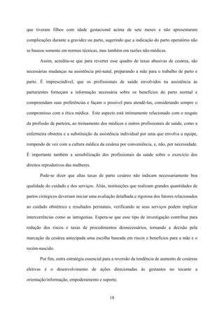 18
que tiveram filhos com idade gestacional acima de sete meses e não apresentaram
complicações durante a gravidez ou parto, sugerindo que a indicação do parto operatório não
se baseou somente em normas técnicas, mas também em razões não-médicas.
Assim, acredita-se que para reverter esse quadro de taxas abusivas de cesárea, são
necessárias mudanças na assistência pré-natal, preparando a mãe para o trabalho de parto e
parto. É imprescindível, que os profissionais de saúde envolvidos na assistência às
parturientes forneçam a informação necessária sobre os benefícios do parto normal e
compreendam suas preferências e façam o possível para atendê-las, considerando sempre o
compromisso com a ética médica. Este aspecto está intimamente relacionado com o resgate
da profissão de parteira, ao treinamento dos médicos e outros profissionais de saúde, como a
enfermeira obstetra e a substituição da assistência individual por uma que envolva a equipe,
rompendo de vez com a cultura médica da cesárea por conveniência, e, não, por necessidade.
É importante também a sensibilização dos profissionais da saúde sobre o exercício dos
direitos reprodutivos das mulheres.
Pode-se dizer que altas taxas de parto cesáreo não indicam necessariamente boa
qualidade do cuidado e dos serviços. Aliás, instituições que realizam grandes quantidades de
partos cirúrgicos deveriam iniciar uma avaliação detalhada e rigorosa dos fatores relacionados
ao cuidado obstétrico e resultados perinatais, verificando se seus serviços podem implicar
intercorrências como as iatrogenias. Espera-se que esse tipo de investigação contribua para
redução dos riscos e taxas de procedimentos desnecessários, tornando a decisão pela
marcação da cesárea antecipada uma escolha baseada em riscos e benefícios para a mãe e o
recém-nascido.
Por fim, outra estratégia essencial para a reversão da tendência de aumento de cesáreas
eletivas é o desenvolvimento de ações direcionadas às gestantes no tocante a
orientação/informação, empoderamento e suporte.
 