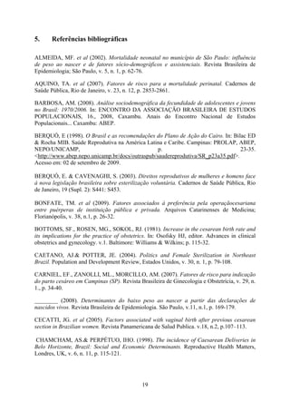 19
5. Referências bibliográficas
ALMEIDA, MF. et al (2002). Mortalidade neonatal no município de São Paulo: influência
de peso ao nascer e de fatores sócio-demográficos e assistenciais. Revista Brasileira de
Epidemiologia; São Paulo, v. 5, n. 1, p. 62-76.
AQUINO, TA. et al (2007). Fatores de risco para a mortalidade perinatal. Cadernos de
Saúde Pública, Rio de Janeiro, v. 23, n. 12, p. 2853-2861.
BARBOSA, AM. (2008). Análise sociodemográfica da fecundidade de adolescentes e jovens
no Brasil: 1970/2006. In: ENCONTRO DA ASSOCIAÇÃO BRASILEIRA DE ESTUDOS
POPULACIONAIS, 16., 2008, Caxambu. Anais do Encontro Nacional de Estudos
Populacionais... Caxambu: ABEP.
BERQUÓ, E (1998). O Brasil e as recomendações do Plano de Ação do Cairo. In: Bilac ED
& Rocha MIB. Saúde Reprodutiva na América Latina e Caribe. Campinas: PROLAP, ABEP,
NEPO/UNICAMP, p. 23-35.
<http://www.abep.nepo.unicamp.br/docs/outraspub/saudereprodutiva/SR_p23a35.pdf>.
Acesso em: 02 de setembro de 2009.
BERQUÓ, E. & CAVENAGHI, S. (2003). Direitos reprodutivos de mulheres e homens face
à nova legislação brasileira sobre esterilização voluntária. Cadernos de Saúde Pública, Rio
de Janeiro, 19 (Supl. 2): S441: S453.
BONFATE, TM. et al (2009). Fatores associados à preferência pela operaçãocesariana
entre puérperas de instituição pública e privada. Arquivos Catarinenses de Medicina;
Florianópolis, v. 38, n.1, p. 26-32.
BOTTOMS, SF., ROSEN, MG., SOKOL, RJ. (1981). Increase in the cesarean birth rate and
its implications for the practice of obstetrics. In: Osofsky HJ, editor. Advances in clinical
obstetrics and gynecology. v.1. Baltimore: Williams & Wilkins; p. 115-32.
CAETANO, AJ.& POTTER, JE. (2004). Politics and Female Sterilization in Northeast
Brazil. Population and Development Review, Estados Unidos, v. 30, n. 1, p. 79-108.
CARNIEL, EF., ZANOLLI, ML., MORCILLO, AM. (2007). Fatores de risco para indicação
do parto cesáreo em Campinas (SP). Revista Brasileira de Ginecologia e Obstetrícia, v. 29, n.
1., p. 34-40.
________ (2008). Determinantes do baixo peso ao nascer a partir das declarações de
nascidos vivos. Revista Brasileira de Epidemiologia. São Paulo, v.11, n.1, p. 169-179.
CECATTI, JG. et al (2005). Factors associated with vaginal birth after previous cesarean
section in Brazilian women. Revista Panamericana de Salud Publica. v.18, n.2, p.107–113.
CHAMCHAM, AS.& PERPÉTUO, IHO. (1998). The incidence of Caesarean Deliveries in
Belo Horizonte, Brazil: Social and Economic Determinants. Reproductive Health Matters,
Londres, UK, v. 6, n. 11, p. 115-121.
 