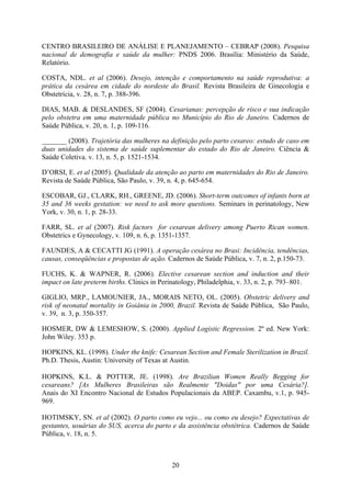 20
CENTRO BRASILEIRO DE ANÁLISE E PLANEJAMENTO – CEBRAP (2008). Pesquisa
nacional de demografia e saúde da mulher: PNDS 2006. Brasília: Ministério da Saúde,
Relatório.
COSTA, NDL. et al (2006). Desejo, intenção e comportamento na saúde reprodutiva: a
prática da cesárea em cidade do nordeste do Brasil. Revista Brasileira de Ginecologia e
Obstetrícia, v. 28, n. 7, p. 388-396.
DIAS, MAB. & DESLANDES, SF (2004). Cesarianas: percepção de risco e sua indicação
pelo obstetra em uma maternidade pública no Município do Rio de Janeiro. Cadernos de
Saúde Pública, v. 20, n. 1, p. 109-116.
_______ (2008). Trajetória das mulheres na definição pelo parto cesareo: estudo de caso em
duas unidades do sistema de saúde suplementar do estado do Rio de Janeiro. Ciência &
Saúde Coletiva. v. 13, n. 5, p. 1521-1534.
D’ORSI, E. et al (2005). Qualidade da atenção ao parto em maternidades do Rio de Janeiro.
Revista de Saúde Pública, São Paulo, v. 39, n. 4, p. 645-654.
ESCOBAR, GJ., CLARK, RH., GREENE, JD. (2006). Short-term outcomes of infants born at
35 and 36 weeks gestation: we need to ask more questions. Seminars in perinatology, New
York, v. 30, n. 1, p. 28-33.
FARR, SL. et al (2007). Risk factors for cesarean delivery among Puerto Rican women.
Obstetrics e Gynecology, v. 109, n. 6, p. 1351-1357.
FAUNDES, A & CECATTI JG (1991). A operação cesárea no Brasi: Incidência, tendências,
causas, conseqüências e propostas de ação. Cadernos de Saúde Pública, v. 7, n. 2, p.150-73.
FUCHS, K. & WAPNER, R. (2006). Elective cesarean section and induction and their
impact on late preterm births. Clinics in Perinatology, Philadelphia, v. 33, n. 2, p. 793–801.
GIGLIO, MRP., LAMOUNIER, JA., MORAIS NETO, OL. (2005). Obstetric delivery and
risk of neonatal mortality in Goiânia in 2000, Brazil. Revista de Saúde Pública, São Paulo,
v. 39, n. 3, p. 350-357.
HOSMER, DW & LEMESHOW, S. (2000). Applied Logistic Regression. 2º ed. New York:
John Wiley. 353 p.
HOPKINS, KL. (1998). Under the knife: Cesarean Section and Female Sterilization in Brazil.
Ph.D. Thesis, Austin: University of Texas at Austin.
HOPKINS, K.L. & POTTER, JE. (1998). Are Brazilian Women Really Begging for
cesareans? [As Mulheres Brasileiras são Realmente "Doidas" por uma Cesária?].
Anais do XI Encontro Nacional de Estudos Populacionais da ABEP. Caxambu, v.1, p. 945-
969.
HOTIMSKY, SN. et al (2002). O parto como eu vejo... ou como eu desejo? Expectativas de
gestantes, usuárias do SUS, acerca do parto e da assistência obstétrica. Cadernos de Saúde
Pública, v. 18, n. 5.
 