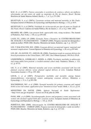 21
KAC, G. et al (2007). Fatores associados à ocorrência de cesárea e aborto em mulheres
selecionadas em um centro de saúde no município do Rio de Janeiro, Brasil. Revista
Brasileira de Saúde Materno Infantil, Recife, v. 7, n. 3, p. 271-280.
KILSZTAJN, S. et al. (2007a). Caesarean sections and maternal mortality in São Paulo.
European Journal of Obstetrics & Gynecology and Reproductive Biology, v.132, p. 64-9.
KILSZTAJN, S. et al (2007b). Vitalidade do recém-nascido por tipo de parto no Estado de
São Paulo, Brasil. Cadernos de Saúde Pública, Rio de Janeiro, v. 23, n. 8, p. 1886 -1892.
KRAMER, MS. (2009). Late preterm birth: appreciable risks, rising incidence. The Journal
of Pediatrics, New York, v. 154, n.2, p.159-160.
LAGO, TG., LIMA, LP. (2008). Gestação, Parto e Puerpério. In: CENTRO BRASILEIRO
DE ANÁLISE E PLANEJAMENTO – CEBRAP (2008). Pesquisa nacional de demografia e
saúde da mulher: PNDS 2006. Brasília: Ministério da Saúde, Relatório. cap. 5, p. 143-157.
LEE, Y.M.& D'ALTON, M.E. (2008). Cesarean delivery on maternal request: maternal and
neonatal complications. Current Opinion in Obstetrics & Gynecology. v.20, n.6, p.597-601.
LEE, HC., EL-SAYED, YY., GOULD, JB. (2008). Population trends in cesarean delivery for
breech presentation in the United States, 1997-2003. Am J Obstet Gynecol; 199:59.e1-59.e8.
LINDSTRÖM, K., LINDBLAD, F., HJERN, A. (2009). Psychiatric morbidity in adolescents
and young adults born preterm: a swedish national cohort study. Pediatrics, Illinois, v. 123,
n.1, p. 47-53.
LIU, S. et al. (2007). Maternal mortality and severe morbidity associated with low-risk
planned cesarean delivery versus planned vaginal delivery at term. Canadian Medical
Association Journal, v.176, p. 455–460.
LOUIS, J. et al (2007). Perioperative morbidity and mortality among human
immunodeficiency virus-infected women undergoing cesarean delivery. Obstetrics e
Gynecology, v. 11, n. 2, p.385-390.
MACDORMAN, M.F. et al. (2008). Neonatal mortality for primary cesarean and vaginal
births to low-risk women: application of an "intention-to-treat" model. Birth, v. 35, n.1, p.3-8.
MINISTÉRIO DA SAÚDE (2004). Agência Nacional de Saúde Suplementar.
<http://www.ans.gov.br/portal/>. Acesso em 24 de julho de 2008.
PANG, MW. et al (2009). Sociodemographic factors and pregnancy events associated with
women who declined vaginal birth after cesarean section. European Journal of Obstetrics &
Gynecology and Reproductive Biology. v. 143, p. 24-28.
PERPÉTUO, IHO. (2008). Anticoncepção. In: CENTRO BRASILEIRO DE ANÁLISE E
PLANEJAMENTO – CEBRAP (2008). Pesquisa nacional de demografia e saúde da mulher:
PNDS 2006. Brasília: Ministério da Saúde, Relatório. cap. 4, p. 127-142.
 