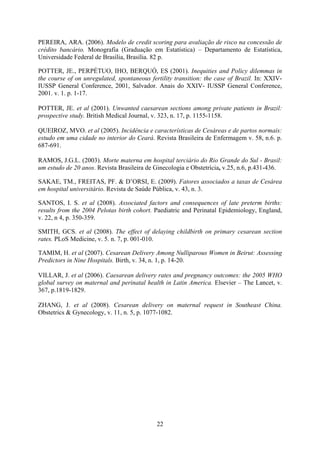22
PEREIRA, ARA. (2006). Modelo de credit scoring para avaliação de risco na concessão de
crédito bancário. Monografia (Graduação em Estatística) – Departamento de Estatística,
Universidade Federal de Brasília, Brasília. 82 p.
POTTER, JE., PERPÉTUO, IHO, BERQUÓ, ES (2001). Inequities and Policy dilemmas in
the course of on unregulated, spontaneous fertility transition: the case of Brazil. In: XXIV-
IUSSP General Conference, 2001, Salvador. Anais do XXIV- IUSSP General Conference,
2001. v. 1. p. 1-17.
POTTER, JE. et al (2001). Unwanted caesarean sections among private patients in Brazil:
prospective study. British Medical Journal, v. 323, n. 17, p. 1155-1158.
QUEIROZ, MVO. et al (2005). Incidência e características de Cesáreas e de partos normais:
estudo em uma cidade no interior do Ceará. Revista Brasileira de Enfermagem v. 58, n.6. p.
687-691.
RAMOS, J.G.L. (2003). Morte materna em hospital terciário do Rio Grande do Sul - Brasil:
um estudo de 20 anos. Revista Brasileira de Ginecologia e Obstetrícia, v.25, n.6, p.431-436.
SAKAE, TM., FREITAS, PF. & D’ORSI, E. (2009). Fatores associados a taxas de Cesárea
em hospital universitário. Revista de Saúde Pública, v. 43, n. 3.
SANTOS, I. S. et al (2008). Associated factors and consequences of late preterm births:
results from the 2004 Pelotas birth cohort. Paediatric and Perinatal Epidemiology, England,
v. 22, n 4, p. 350-359.
SMITH, GCS. et al (2008). The effect of delaying childbirth on primary cesarean section
rates. PLoS Medicine, v. 5. n. 7, p. 001-010.
TAMIM, H. et al (2007). Cesarean Delivery Among Nulliparous Women in Beirut: Assessing
Predictors in Nine Hospitals. Birth, v. 34, n. 1, p. 14-20.
VILLAR, J. et al (2006). Caesarean delivery rates and pregnancy outcomes: the 2005 WHO
global survey on maternal and perinatal health in Latin America. Elsevier – The Lancet, v.
367, p.1819-1829.
ZHANG, J. et al (2008). Cesarean delivery on maternal request in Southeast China.
Obstetrics & Gynecology, v. 11, n. 5, p. 1077-1082.
 