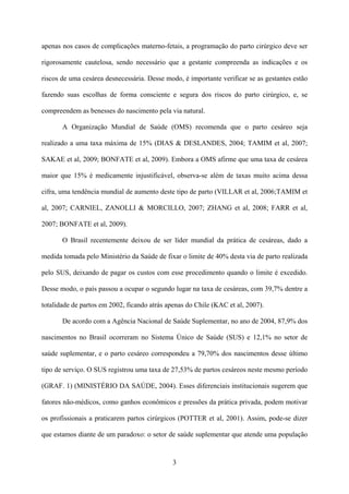 3
apenas nos casos de complicações materno-fetais, a programação do parto cirúrgico deve ser
rigorosamente cautelosa, sendo necessário que a gestante compreenda as indicações e os
riscos de uma cesárea desnecessária. Desse modo, é importante verificar se as gestantes estão
fazendo suas escolhas de forma consciente e segura dos riscos do parto cirúrgico, e, se
compreendem as benesses do nascimento pela via natural.
A Organização Mundial de Saúde (OMS) recomenda que o parto cesáreo seja
realizado a uma taxa máxima de 15% (DIAS & DESLANDES, 2004; TAMIM et al, 2007;
SAKAE et al, 2009; BONFATE et al, 2009). Embora a OMS afirme que uma taxa de cesárea
maior que 15% é medicamente injustificável, observa-se além de taxas muito acima dessa
cifra, uma tendência mundial de aumento deste tipo de parto (VILLAR et al, 2006;TAMIM et
al, 2007; CARNIEL, ZANOLLI & MORCILLO, 2007; ZHANG et al, 2008; FARR et al,
2007; BONFATE et al, 2009).
O Brasil recentemente deixou de ser líder mundial da prática de cesáreas, dado a
medida tomada pelo Ministério da Saúde de fixar o limite de 40% desta via de parto realizada
pelo SUS, deixando de pagar os custos com esse procedimento quando o limite é excedido.
Desse modo, o país passou a ocupar o segundo lugar na taxa de cesáreas, com 39,7% dentre a
totalidade de partos em 2002, ficando atrás apenas do Chile (KAC et al, 2007).
De acordo com a Agência Nacional de Saúde Suplementar, no ano de 2004, 87,9% dos
nascimentos no Brasil ocorreram no Sistema Único de Saúde (SUS) e 12,1% no setor de
saúde suplementar, e o parto cesáreo correspondeu a 79,70% dos nascimentos desse último
tipo de serviço. O SUS registrou uma taxa de 27,53% de partos cesáreos neste mesmo período
(GRAF. 1) (MINISTÉRIO DA SAÚDE, 2004). Esses diferenciais institucionais sugerem que
fatores não-médicos, como ganhos econômicos e pressões da prática privada, podem motivar
os profissionais a praticarem partos cirúrgicos (POTTER et al, 2001). Assim, pode-se dizer
que estamos diante de um paradoxo: o setor de saúde suplementar que atende uma população
 
