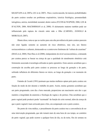 5
KILSZTAJN et al, 2007a; LIU et al, 2007) . Para o recém-nascido, há maiores probabilidades
do parto cesáreo resultar em problemas respiratórios, icterícia fisiológica, prematuridade
iatrogênica, anóxia, mortalidade neonatal, dentre outros (FUCHS & WAPNER, 2006; LEE &
D’ALTON, 2008; MACDORMAN et al, 2008). O aleitamento materno também pode ser
influenciado pela ruptura do vínculo entre mãe e filho (CARNIEL, ZANOLLI &
MORCILLO, 2007).
Diante disso, nota-se que as razões para esta alta prevalência de parto cesáreo parecem
não estar ligadas somente ao aumento do risco obstétrico, mas sim, aos fatores
socioeconômicos e culturais, destacando-se o controverso fenômeno da “cultura da cesariana”
(DIAS et al, 2008). Para Dias et al (2008), independente do nível socioeconômico, a demanda
por cesárea parece se basear na crença de que a qualidade do atendimento obstétrico está
fortemente associada à tecnologia utilizada no parto operatório. Estes autores acreditam que a
construção da escolha pelo parto cesáreo se processa ao longo da gestação e do parto,
sofrendo influência de diferentes fatores no início, ao longo da gestação e no momento do
parto.
Faúndes & Cecatti (1991) pontuam que muitas mulheres optam pelo parto cesáreo em
função do medo da dor durante o trabalho de parto. Assim, muitas gestantes acreditam que
um parto programado, com dia e hora marcada, proporciona um nascimento sem dor e que
mantém a integridade da anatomia e fisiologia da vagina e do períneo. Elas acreditam que o
parto vaginal pode produzir perda “acentuada” da função do coito normal, além da crença de
que o parto vaginal é mais arriscado para o feto, em comparação com o parto cesáreo.
Do ponto de vista médico, o procedimento do parto cesáreo traz a conveniência de ser
uma intervenção programada, que não tomará mais de uma hora do seu tempo, ao contrário
do parto vaginal, que pode ocorrer a qualquer hora do dia, ou da noite, fins de semana ou
 