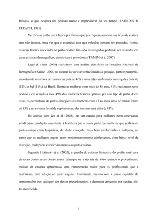 6
feriados, o que ocupará um período maior e imprevisível do seu tempo (FAÚNDES &
CECATTI, 1991).
Verifica-se então que a busca por fatores que justifiquem aumento nas taxas de cesárea
tem sido intensa, uma vez que é essencial para que soluções possam ser pensadas. Assim,
diversos fatores associados ao parto cesáreo têm sido investigados, podendo ser divididos em
características demográficas, obstétricas e provedoras (TAMIM et al, 2007).
Lago & Lima (2008) realizaram uma análise descritiva da Pesquisa Nacional de
Demografia e Saúde - 2006, no tocante às variáveis relacionadas à gestação, parto e puerpério,
encontrando uma taxa de cesárea no país de 44% e uma cifra ainda maior nas regiões Sudeste
(52%) e Sul (51%) do Brasil. Dentre as mulheres com mais de 35 anos, 61% realizaram parto
cesáreo e em relação à raça, 49% das mulheres brancas optaram por esse tipo de parto. Além
disso, os percentuais de partos cirúrgicos em mulheres com 12 ou mais anos de estudo foram
de 83% e no sistema de saúde suplementar, eles tiveram uma cifra de 81%.
De acordo com Lee et al (2008), em um estudo para mulheres norte-americanas
verificou-se condição semelhante à brasileira que a maior parte das mulheres que realizaram
parto cesáreo eram hispânicas, de idade avançada, mais bem escolarizadas e nulíparas, ao
passo que as mulheres negras eram predominantemente adolescentes, com baixo nível de
instrução, multíparas e recorriam menos ao parto cesáreo.
Segundo Hotimsky et al (2002), a questão do retorno financeiro do profissional para
elevação destas taxas obteve maior destaque até a década de 1980, quando o procedimento
médico de cesárea apresentava uma remuneração maior para os profissionais que a
realizavam, com relação ao parto vaginal. Atualmente, mesmo com a quase equidade de
remunerações por qualquer um destes procedimentos, a demanda crescente por cesárea não
foi modificada.
 