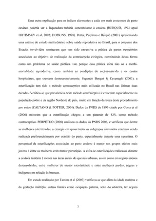 7
Uma outra explicação para os índices alarmantes e cada vez mais crescentes de parto
cesáreo poderia ser a laqueadura tubária concomitante à cesárea (BERQUÓ, 1993 apud
HOTIMSKY et al, 2002; HOPKINS, 1998). Potter, Perpétuo e Berquó (2001) apresentando
uma análise do estudo multicêntrico sobre saúde reprodutiva no Brasil, para o conjunto dos
Estados envolvidos mostraram que tem sido excessiva a prática de partos operatórios
associados ao objetivo de realização da contracepção cirúrgica, constituindo dessa forma
como um problema de saúde pública. Isto porque essa prática afeta não só a morbi-
mortalidade reprodutiva, como também as condições do recém-nascido e os custos
hospitalares, que crescem desnecessariamente. Segundo Berquó & Cavenaghi (2003), a
esterilização tem sido o método contraceptivo mais utilizado no Brasil nas últimas duas
décadas. Verifica-se que prevalência deste método contraceptivo é crescente especialmente na
população pobre e da região Nordeste do país, muito em função da troca deste procedimento
por votos (CAETANO & POTTER, 2004). Dados da PNDS de 1996 citado por Costa et al
(2006) mostram que a esterilização chegou a um patamar de 42% como método
contraceptivo. PERPÉTUO (2008) analisou os dados da PNDS 2006, e verificou que dentre
as mulheres esterilizadas, a cirurgia em quase todos os subgrupos analisados continua sendo
realizada preferencialmente por ocasião do parto, especialmente durante uma cesariana. O
percentual de esterilizações associadas ao parto cesáreo é menor nos grupos etários mais
jovens e entre as mulheres com menor parturição. A cifra de esterilizações realizadas durante
a cesárea também é menor nas áreas rurais do que nas urbanas, assim como em regiões menos
desenvolvidas, entre mulheres de menor escolaridade e entre mulheres pardas, negras e
indígenas em relação às brancas.
Em estudo realizado por Tamim et al (2007) verificou-se que além da idade materna e
da gestação múltipla, outros fatores como ocupação paterna, sexo do obstetra, ter seguro
 