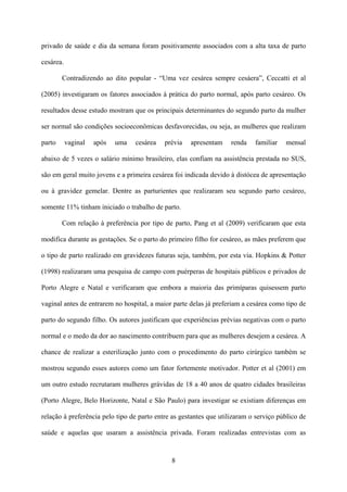 8
privado de saúde e dia da semana foram positivamente associados com a alta taxa de parto
cesárea.
Contradizendo ao dito popular - “Uma vez cesárea sempre cesáera”, Ceccatti et al
(2005) investigaram os fatores associados à prática do parto normal, após parto cesáreo. Os
resultados desse estudo mostram que os principais determinantes do segundo parto da mulher
ser normal são condições socioeconômicas desfavorecidas, ou seja, as mulheres que realizam
parto vaginal após uma cesárea prévia apresentam renda familiar mensal
abaixo de 5 vezes o salário mínimo brasileiro, elas confiam na assistência prestada no SUS,
são em geral muito jovens e a primeira cesárea foi indicada devido à distócea de apresentação
ou à gravidez gemelar. Dentre as parturientes que realizaram seu segundo parto cesáreo,
somente 11% tinham iniciado o trabalho de parto.
Com relação à preferência por tipo de parto, Pang et al (2009) verificaram que esta
modifica durante as gestações. Se o parto do primeiro filho for cesáreo, as mães preferem que
o tipo de parto realizado em gravidezes futuras seja, também, por esta via. Hopkins & Potter
(1998) realizaram uma pesquisa de campo com puérperas de hospitais públicos e privados de
Porto Alegre e Natal e verificaram que embora a maioria das primíparas quisessem parto
vaginal antes de entrarem no hospital, a maior parte delas já preferiam a cesárea como tipo de
parto do segundo filho. Os autores justificam que experiências prévias negativas com o parto
normal e o medo da dor ao nascimento contribuem para que as mulheres desejem a cesárea. A
chance de realizar a esterilização junto com o procedimento do parto cirúrgico também se
mostrou segundo esses autores como um fator fortemente motivador. Potter et al (2001) em
um outro estudo recrutaram mulheres grávidas de 18 a 40 anos de quatro cidades brasileiras
(Porto Alegre, Belo Horizonte, Natal e São Paulo) para investigar se existiam diferenças em
relação à preferência pelo tipo de parto entre as gestantes que utilizaram o serviço público de
saúde e aquelas que usaram a assistência privada. Foram realizadas entrevistas com as
 