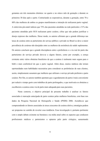 9
gestantes em três momentos distintos: no quarto e no oitavo mês de gestação e durante os
primeiros 30 dias após o parto. Contrariando as expectativas, durante a gestação, entre 70 e
80% das mulheres de ambos os grupos manifestaram a intenção de realizarem parto vaginal.
A entrevista pós-natal indicou que 72% das pacientes atendidas na rede particular e 31% das
pacientes atendidas pelo SUS realizaram parto cesáreo, cifras que não podem justificar o
desejo expresso das mulheres. Desse modo, os autores afirmam que a grande diferença nas
taxas de cesárea entre as parturientes do serviço público e privado no Brasil se deve a maior
prevalência de cesáreas não desejadas entre as mulheres da assistência de saúde suplementar.
Os autores concluem que a grande discrepância entre a preferência e a via real de parto das
parturientes do serviço privado deve-se a alguns fatores, como por exemplo, a crença
existente entre vários obstetras brasileiros de que a cesárea é realmente mais segura para o
bebê e mais confortável do que o parto vaginal. Além disso, muitos médicos não teriam
oportunidades nem habilidades necessárias para considerar as preferências de suas clientes,
assim, simplesmente assumem que mulheres que utilizam o serviço privado preferem o parto
cesáreo. Por fim, os autores também apontam que o agendamento do parto é mais conveniente
por reduzir o tempo gasto com trabalhos de parto prolongados, o que motivaria os obstetras a
escolherem a cesárea como via de parto mais adequada para suas pacientes.
Neste contexto, o objetivo principal do presente trabalho é analisar os fatores
associados à marcação antecipada de parto cesáreo pelas mulheres brasileiras, com base nos
dados da Pesquisa Nacional de Demografia e Saúde (PNDS) 2006. Acredita-se que
compreendendo os fatores associados às taxas crescentes de cesárea eletiva, estratégias podem
ser propostas no sentido de reverter essa tendência. Essa investigação é, portanto pertinente
com o amplo debate existente na literatura e na mídia atual sobre os aspectos que conduzem
profissionais médicos e parturientes a optarem pelo parto cirúrgico, aumentando
 