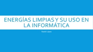 ENERGÍAS LIMPIASY SU USO EN
LA INFORMÁTICA
Naobi López
 