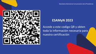 ESAMyN 2023
Secretaría General de Comunicación de la Presidencia
Accede a este codigo QR y obten
toda la información necesaria para
nuestra certificación
 