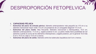 DESPROPORCIÓN FETOPELVICA
1. CAPACIDAD PÉLVICA
• Estrechez del plano de entrada pélvico: diámetro anteroposterior más pequeño es <10 cm o su
diámetro transversal mayor mide <12 cm o la presencia de un conjugado diagonal <11.5 cm.
• Estrechez del plano medio: Mas frecuente. Diámetro transversal o interisquiático, 10.5 cm;
diámetro anteroposterior, 11.5 cm y, sagital posterior 5 cm. La pelvis media tiene posibilidad de ser
estrecha cuando la suma de los diámetros interespinoso y sagital posterior, por lo general 10.5 más
5 cm o 15.5 cm, baja a 13.5 cm o menos.
• Estrechez del plano de salida: Diámetro entre los tubérculos isquiáticos de 8 cm o menos.
 