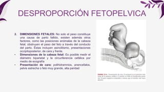 2. DIMENSIONES FETALES: No solo el peso constituye
una causa de parto fallido, existen además otros
factores, como las posiciones anómalas de la cabeza
fetal, obstruyen el paso del feto a través del conducto
del parto. Éstas incluyen asinclitismo, presentaciones
occipitoposterior, de cara y frente.
• Dimensiones de la cabeza fetal: Es posible medir el
diámetro biparietal y la circunferencia cefálica por
medio de ecografía
• Presentación de cara: polihidramnios, anencefalos,
pelvis estrecha o feto muy grande, alta paridad
DESPROPORCIÓN FETOPELVICA
 