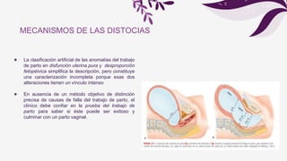 ● La clasificación artificial de las anomalías del trabajo
de parto en disfunción uterina pura y desproporción
fetopélvica simplifica la descripción, pero constituye
una caracterización incompleta porque esas dos
alteraciones tienen un vínculo intenso
● En ausencia de un método objetivo de distinción
precisa de causas de falla del trabajo de parto, el
clínico debe confiar en la prueba del trabajo de
parto para saber si éste puede ser exitoso y
culminar con un parto vaginal.
MECANISMOS DE LAS DISTOCIAS
 