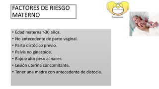 FACTORES DE RIESGO
MATERNO
• Edad materna >30 años.
• No antecedente de parto vaginal.
• Parto distócico previo.
• Pelvis no ginecoide.
• Bajo o alto peso al nacer.
• Lesión uterina concomitante.
• Tener una madre con antecedente de distocia.
 