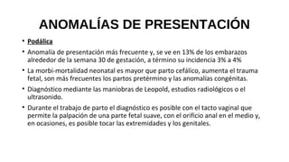 ANOMALÍAS DE PRESENTACIÓN
• Podálica
• Anomalía de presentación más frecuente y, se ve en 13% de los embarazos
alrededor de la semana 30 de gestación, a término su incidencia 3% a 4%
• La morbi-mortalidad neonatal es mayor que parto cefálico, aumenta el trauma
fetal, son más frecuentes los partos pretérmino y las anomalías congénitas.
• Diagnóstico mediante las maniobras de Leopold, estudios radiológicos o el
ultrasonido.
• Durante el trabajo de parto el diagnóstico es posible con el tacto vaginal que
permite la palpación de una parte fetal suave, con el orificio anal en el medio y,
en ocasiones, es posible tocar las extremidades y los genitales.
 