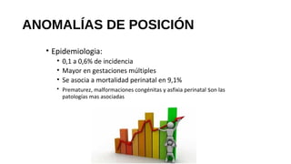 • Epidemiologia:
• 0,1 a 0,6% de incidencia
• Mayor en gestaciones múltiples
• Se asocia a mortalidad perinatal en 9,1%
• Prematurez, malformaciones congénitas y asfixia perinatal son las
patologías mas asociadas
ANOMALÍAS DE POSICIÓN
 