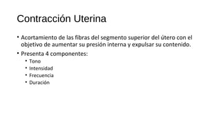 Contracción Uterina
• Acortamiento de las fibras del segmento superior del útero con el
objetivo de aumentar su presión interna y expulsar su contenido.
• Presenta 4 componentes:
• Tono
• Intensidad
• Frecuencia
• Duración
 