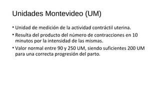 Unidades Montevideo (UM)
• Unidad de medición de la actividad contráctil uterina.
• Resulta del producto del número de contracciones en 10
minutos por la intensidad de las mismas.
• Valor normal entre 90 y 250 UM, siendo suficientes 200 UM
para una correcta progresión del parto.
 