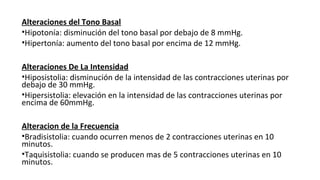 Alteraciones del Tono Basal
•Hipotonía: disminución del tono basal por debajo de 8 mmHg.
•Hipertonía: aumento del tono basal por encima de 12 mmHg.
Alteraciones De La Intensidad
•Hiposistolia: disminución de la intensidad de las contracciones uterinas por
debajo de 30 mmHg.
•Hipersistolia: elevación en la intensidad de las contracciones uterinas por
encima de 60mmHg.
Alteracion de la Frecuencia
•Bradisistolia: cuando ocurren menos de 2 contracciones uterinas en 10
minutos.
•Taquisistolia: cuando se producen mas de 5 contracciones uterinas en 10
minutos.
 