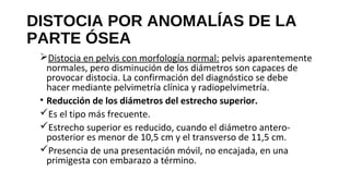 DISTOCIA POR ANOMALÍAS DE LA
PARTE ÓSEA
Distocia en pelvis con morfología normal: pelvis aparentemente
normales, pero disminución de los diámetros son capaces de
provocar distocia. La confirmación del diagnóstico se debe
hacer mediante pelvimetría clínica y radiopelvimetría.
• Reducción de los diámetros del estrecho superior.
Es el tipo más frecuente.
Estrecho superior es reducido, cuando el diámetro antero-
posterior es menor de 10,5 cm y el transverso de 11,5 cm.
Presencia de una presentación móvil, no encajada, en una
primigesta con embarazo a término.
 