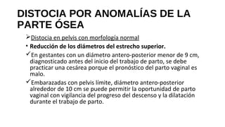 DISTOCIA POR ANOMALÍAS DE LA
PARTE ÓSEA
Distocia en pelvis con morfología normal
• Reducción de los diámetros del estrecho superior.
En gestantes con un diámetro antero-posterior menor de 9 cm,
diagnosticado antes del inicio del trabajo de parto, se debe
practicar una cesárea porque el pronóstico del parto vaginal es
malo.
Embarazadas con pelvis límite, diámetro antero-posterior
alrededor de 10 cm se puede permitir la oportunidad de parto
vaginal con vigilancia del progreso del descenso y la dilatación
durante el trabajo de parto.
 