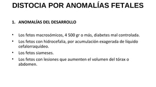 DISTOCIA POR ANOMALÍAS FETALES
1. ANOMALÍAS DEL DESARROLLO
• Los fetos macrosómicos, 4 500 gr o más, diabetes mal controlada.
• Los fetos con hidrocefalia, por acumulación exagerada de líquido
cefalorraquídeo.
• Los fetos siameses.
• Los fetos con lesiones que aumenten el volumen del tórax o
abdomen.
 