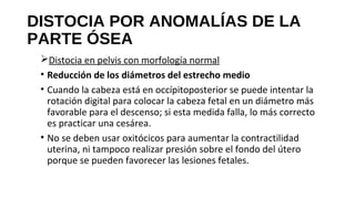 DISTOCIA POR ANOMALÍAS DE LA
PARTE ÓSEA
Distocia en pelvis con morfología normal
• Reducción de los diámetros del estrecho medio
• Cuando la cabeza está en occípitoposterior se puede intentar la
rotación digital para colocar la cabeza fetal en un diámetro más
favorable para el descenso; si esta medida falla, lo más correcto
es practicar una cesárea.
• No se deben usar oxitócicos para aumentar la contractilidad
uterina, ni tampoco realizar presión sobre el fondo del útero
porque se pueden favorecer las lesiones fetales.
 
