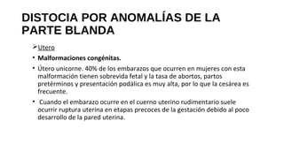 DISTOCIA POR ANOMALÍAS DE LA
PARTE BLANDA
Utero
• Malformaciones congénitas.
• Útero unicorne. 40% de los embarazos que ocurren en mujeres con esta
malformación tienen sobrevida fetal y la tasa de abortos, partos
pretérminos y presentación podálica es muy alta, por lo que la cesárea es
frecuente.
• Cuando el embarazo ocurre en el cuerno uterino rudimentario suele
ocurrir ruptura uterina en etapas precoces de la gestación debido al poco
desarrollo de la pared uterina.
 