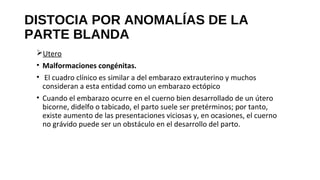 DISTOCIA POR ANOMALÍAS DE LA
PARTE BLANDA
Utero
• Malformaciones congénitas.
• El cuadro clínico es similar a del embarazo extrauterino y muchos
consideran a esta entidad como un embarazo ectópico
• Cuando el embarazo ocurre en el cuerno bien desarrollado de un útero
bicorne, didelfo o tabicado, el parto suele ser pretérminos; por tanto,
existe aumento de las presentaciones viciosas y, en ocasiones, el cuerno
no grávido puede ser un obstáculo en el desarrollo del parto.
 