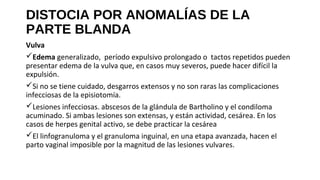 DISTOCIA POR ANOMALÍAS DE LA
PARTE BLANDA
Vulva
Edema generalizado, período expulsivo prolongado o tactos repetidos pueden
presentar edema de la vulva que, en casos muy severos, puede hacer difícil la
expulsión.
Si no se tiene cuidado, desgarros extensos y no son raras las complicaciones
infecciosas de la episiotomía.
Lesiones infecciosas. abscesos de la glándula de Bartholino y el condiloma
acuminado. Si ambas lesiones son extensas, y están actividad, cesárea. En los
casos de herpes genital activo, se debe practicar la cesárea
El linfogranuloma y el granuloma inguinal, en una etapa avanzada, hacen el
parto vaginal imposible por la magnitud de las lesiones vulvares.
 