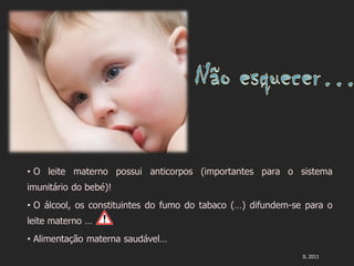 • O leite materno possui anticorpos (importantes para o sistema
imunitário do bebé)!
• O álcool, os constituintes do fumo do tabaco (…) difundem-se para o
leite materno …
• Alimentação materna saudável…
                                                              IL 2011
 