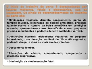 O início do trabalho de parto é desencadeado por
fatores maternos, fetais e placentários, que se
interagem. Os sinais do desencadeamento de trabalho
de parto são:
*Eliminações vaginais, discreto sangramento, perda de
tampão mucoso, eliminação de líquido amniótico, presente
quando ocorre a ruptura da bolsa amniótica em condições
normais, apre-senta-se claro, translúcido e com pequenos
grumos semelhantes a pedaços de leite coalhado (vérnix).
*Contrações uterinas inicialmente regulares, de pequena
intensidade, com duração variável de 20 a 40 segundos,
podendo chegar a duas ou mais em dez minutos.
*Desconforto lombar.
*Alterações da cérvice, amolecimento, apagamento e
dilatação progressiva.
*Diminuição da movimentação fetal.
 