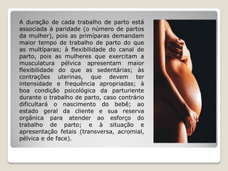 A duração de cada trabalho de parto está
associada à paridade (o número de partos
da mulher), pois as primíparas demandam
maior tempo de trabalho de parto do que
as multíparas; à flexibilidade do canal de
parto, pois as mulheres que exercitam a
musculatura pélvica apresentam maior
flexibilidade do que as sedentárias; às
contrações uterinas, que devem ter
intensidade e frequência apropriadas; à
boa condição psicológica da parturiente
durante o trabalho de parto, caso contrário
dificultará o nascimento do bebê; ao
estado geral da cliente e sua reserva
orgânica para atender ao esforço do
trabalho de parto; e à situação e
apresentação fetais (transversa, acromial,
pélvica e de face).
 