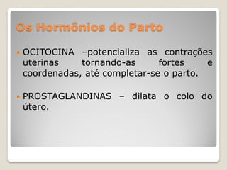 Os Hormônios do Parto
 OCITOCINA –potencializa as contrações
uterinas tornando-as fortes e
coordenadas, até completar-se o parto.
 PROSTAGLANDINAS – dilata o colo do
útero.
 