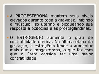  A PROGESTERONA mantém seus níveis
elevados durante toda a gravidez, inibindo
o músculo liso uterino e bloqueando sua
resposta a ocitocina e as prostaglandinas.
 O ESTROGÊNIO aumenta o grau de
contratilidade uterina. Na última etapa da
gestação, o estrogênio tende a aumentar
mais que a progesterona, o que faz com
que o útero consiga ter uma maior
contratilidade.
 